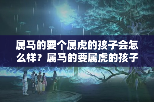 属马的要个属虎的孩子会怎么样？属马的要属虎的孩子好吗