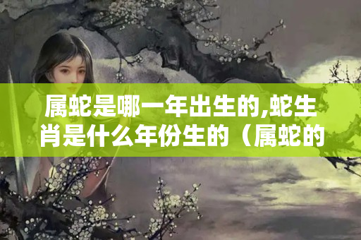 属蛇是哪一年出生的,蛇生肖是什么年份生的（属蛇的人是什么属相）