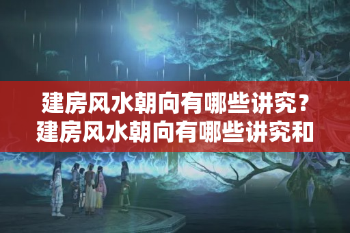 建房风水朝向有哪些讲究？建房风水朝向有哪些讲究和忌讳