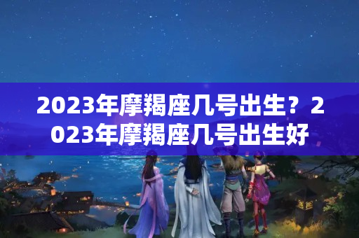 2023年摩羯座几号出生？2023年摩羯座几号出生好