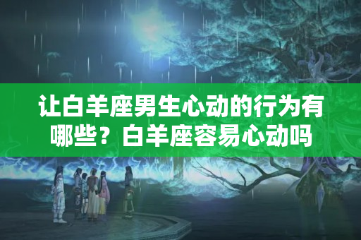 让白羊座男生心动的行为有哪些？白羊座容易心动吗