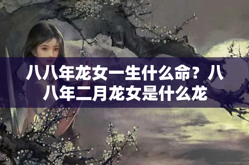 八八年龙女一生什么命？八八年二月龙女是什么龙