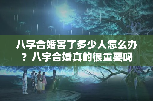 八字合婚害了多少人怎么办？八字合婚真的很重要吗