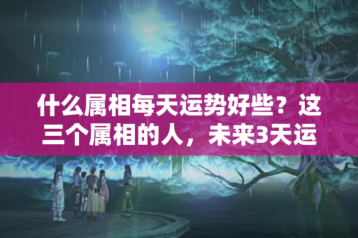 什么属相每天运势好些？这三个属相的人，未来3天运势不一般，来势凶猛！