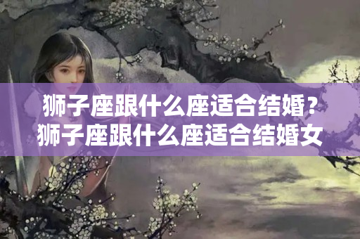 狮子座跟什么座适合结婚？狮子座跟什么座适合结婚女