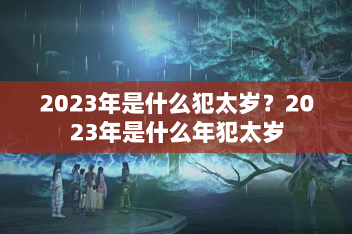 2023年是什么犯太岁？2023年是什么年犯太岁