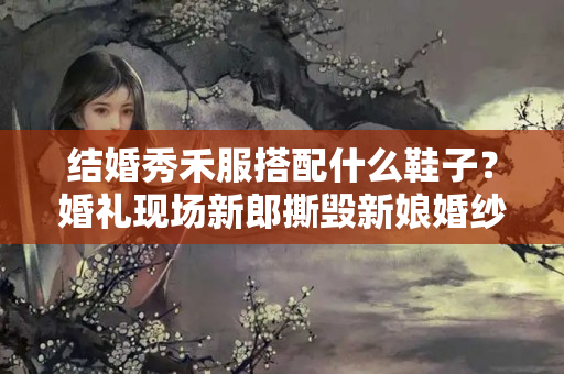 结婚秀禾服搭配什么鞋子？婚礼现场新郎撕毁新娘婚纱