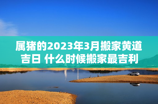 属猪的2023年3月搬家黄道吉日 什么时候搬家最吉利