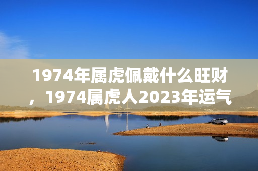 1974年属虎佩戴什么旺财，1974属虎人2023年运气？74年属虎戴什么旺财