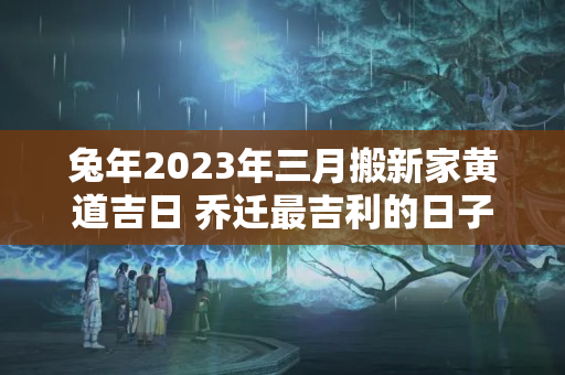 兔年2023年三月搬新家黄道吉日 乔迁最吉利的日子