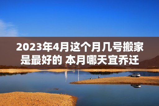 2023年4月这个月几号搬家是最好的 本月哪天宜乔迁