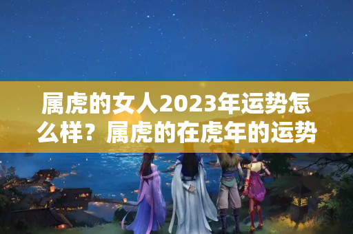 属虎的女人2023年运势怎么样？属虎的在虎年的运势怎么样呢