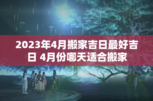 2023年4月搬家吉日最好吉日 4月份哪天适合搬家