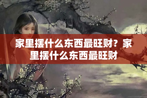 家里摆什么东西最旺财？家里摆什么东西最旺财