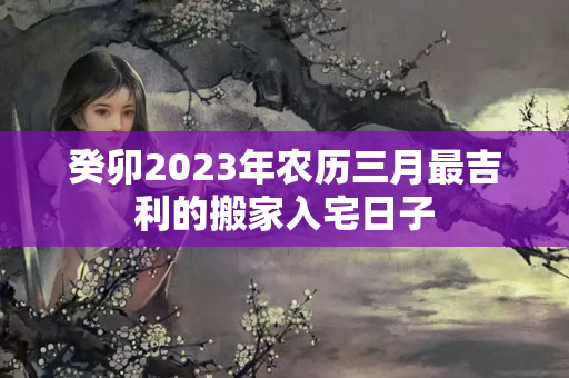 癸卯2023年农历三月最吉利的搬家入宅日子