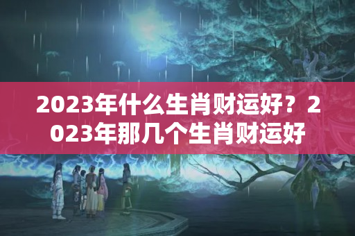 2023年什么生肖财运好？2023年那几个生肖财运好