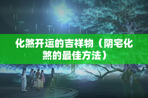 化煞开运的吉祥物（阴宅化煞的最佳方法）