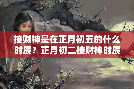 接财神是在正月初五的什么时辰？正月初二接财神时辰