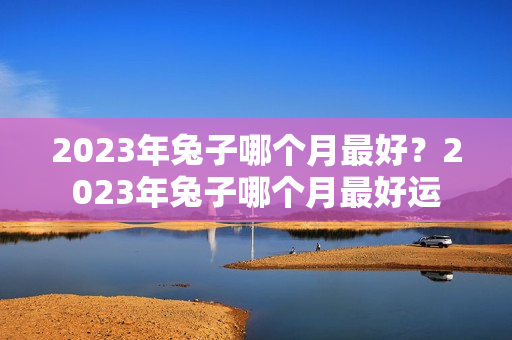 2023年兔子哪个月最好？2023年兔子哪个月最好运