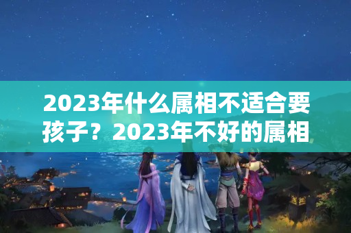 2023年什么属相不适合要孩子？2023年不好的属相