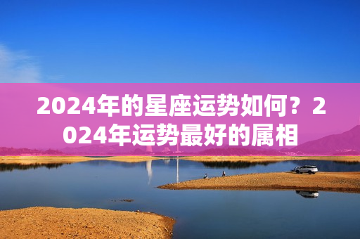 2024年的星座运势如何？2024年运势最好的属相