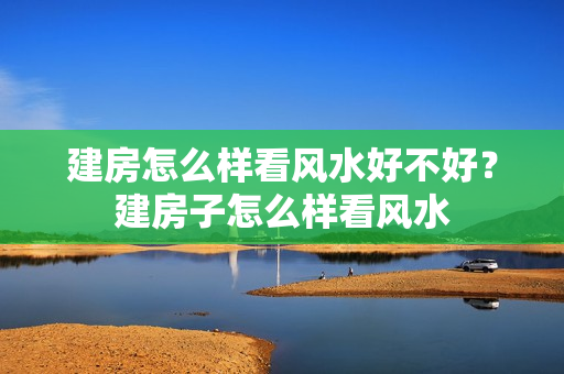 建房怎么样看风水好不好？建房子怎么样看风水