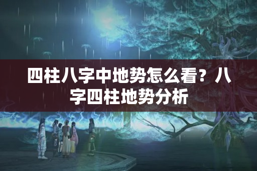 四柱八字中地势怎么看？八字四柱地势分析