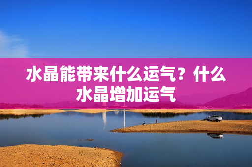 水晶能带来什么运气？什么水晶增加运气