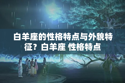 白羊座的性格特点与外貌特征？白羊座 性格特点