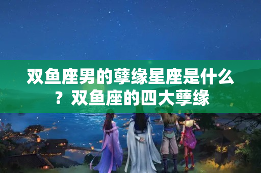 双鱼座男的孽缘星座是什么？双鱼座的四大孽缘