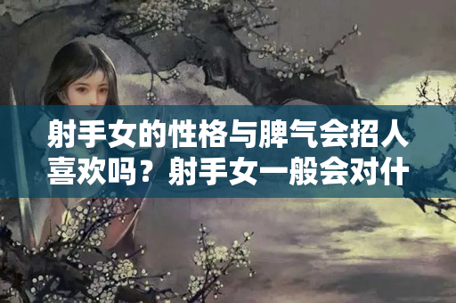 射手女的性格与脾气会招人喜欢吗？射手女一般会对什么的样的人发脾气