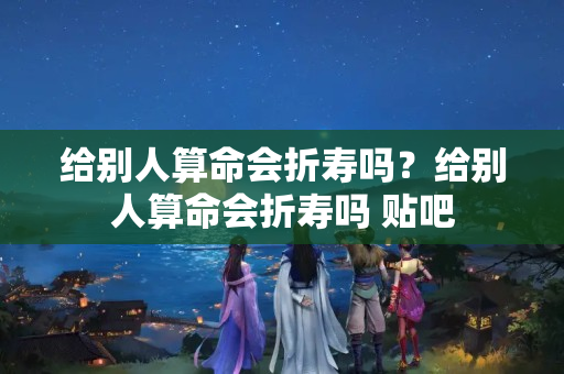 给别人算命会折寿吗？给别人算命会折寿吗 贴吧