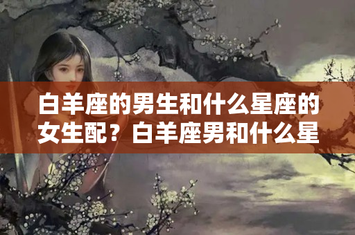 白羊座的男生和什么星座的女生配？白羊座男和什么星座女生最配