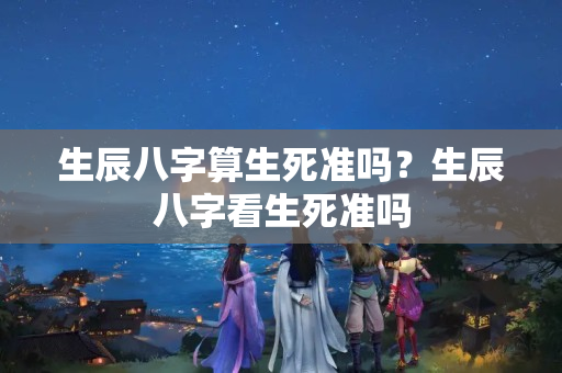 生辰八字算生死准吗？生辰八字看生死准吗