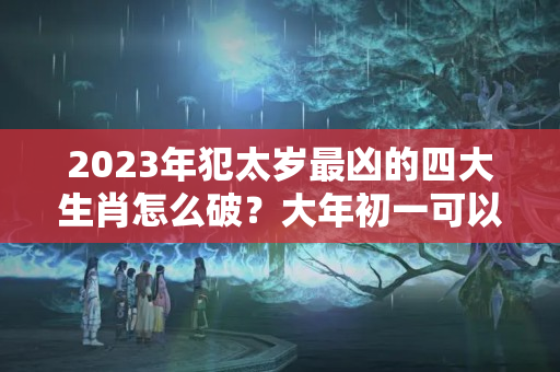 2023年犯太岁最凶的四大生肖怎么破？大年初一可以烧太岁吗