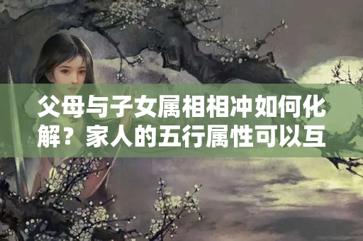 父母与子女属相相冲如何化解？家人的五行属性可以互补吗