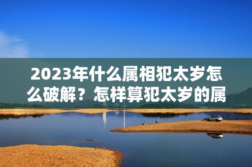 2023年什么属相犯太岁怎么破解？怎样算犯太岁的属相和时辰