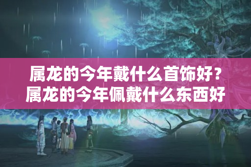 属龙的今年戴什么首饰好？属龙的今年佩戴什么东西好