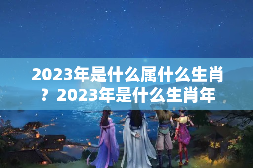 2023年是什么属什么生肖？2023年是什么生肖年