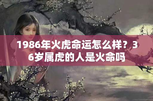 1986年火虎命运怎么样？36岁属虎的人是火命吗