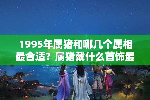 1995年属猪和哪几个属相最合适？属猪戴什么首饰最旺