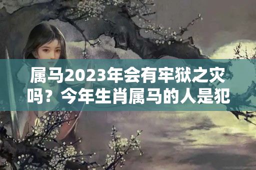 属马2023年会有牢狱之灾吗？今年生肖属马的人是犯太岁吗?