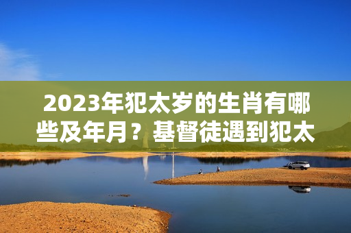 2023年犯太岁的生肖有哪些及年月？基督徒遇到犯太岁怎么办