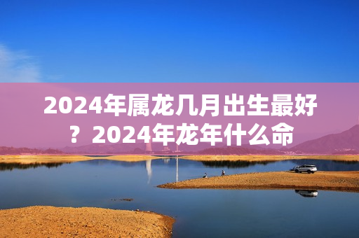 2024年属龙几月出生最好？2024年龙年什么命