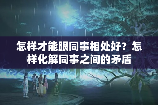 怎样才能跟同事相处好？怎样化解同事之间的矛盾