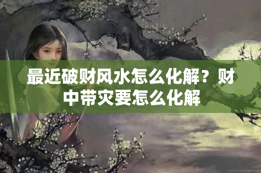 最近破财风水怎么化解？财中带灾要怎么化解