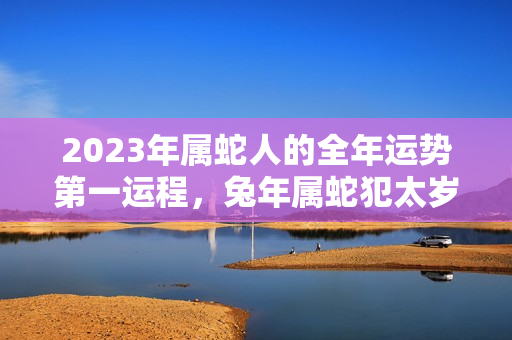 2023年属蛇人的全年运势第一运程，兔年属蛇犯太岁吗