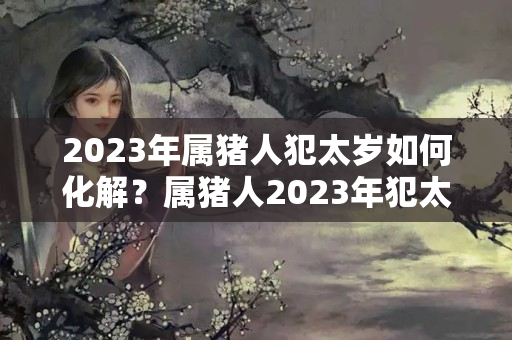 2023年属猪人犯太岁如何化解？属猪人2023年犯太岁吗