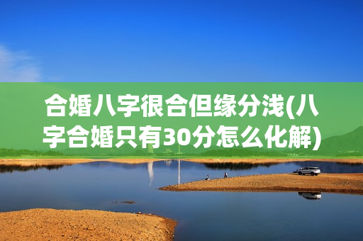 合婚八字很合但缘分浅(八字合婚只有30分怎么化解)