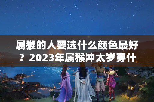 属猴的人要选什么颜色最好？2023年属猴冲太岁穿什么颜色